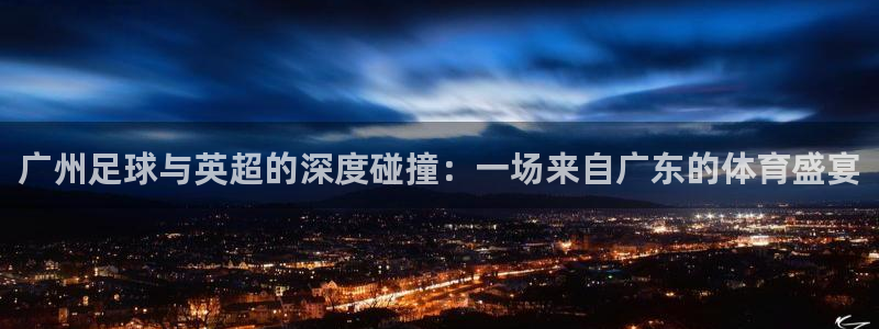 广州足球与英超的深度碰撞：一场来自广东的体育盛宴